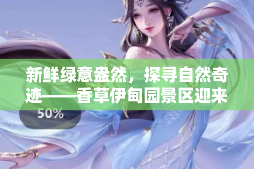 新鲜绿意盎然，探寻自然奇迹——香草伊甸园景区迎来全新焕发！