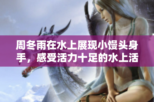 周冬雨在水上展现小馒头身手，感受活力十足的水上活动