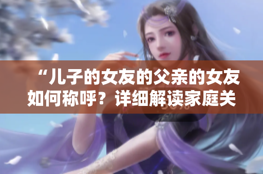 “儿子的女友的父亲的女友如何称呼？详细解读家庭关系称呼规范”