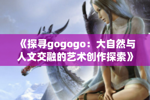 《探寻gogogo：大自然与人文交融的艺术创作探索》