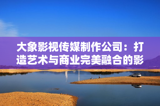 大象影视传媒制作公司：打造艺术与商业完美融合的影视作品