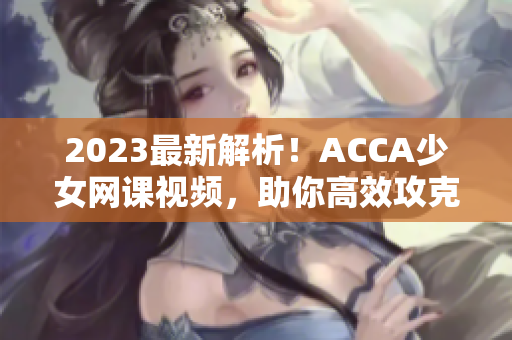 2023最新解析！ACCA少女网课视频，助你高效攻克ACCA考试