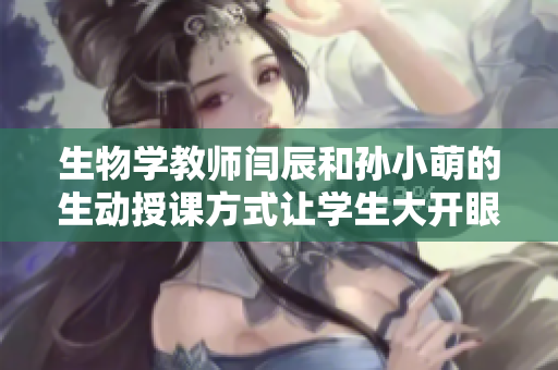 生物学教师闫辰和孙小萌的生动授课方式让学生大开眼界