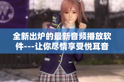 全新出炉的最新音频播放软件---让你尽情享受悦耳音乐