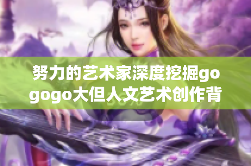 努力的艺术家深度挖掘gogogo大但人文艺术创作背景