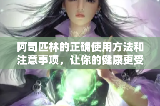 阿司匹林的正确使用方法和注意事项，让你的健康更受保障