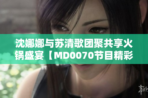 沈娜娜与苏清歌团聚共享火锅盛宴【MD0070节目精彩重现】