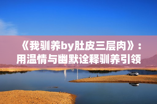 《我驯养by肚皮三层肉》：用温情与幽默诠释驯养引领的人生智慧