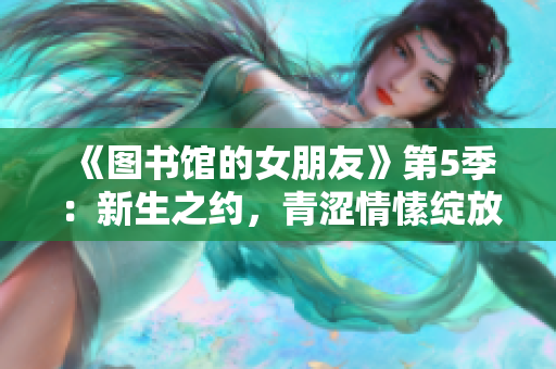 《图书馆的女朋友》第5季：新生之约，青涩情愫绽放