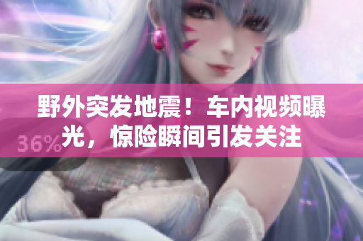 野外突发地震！车内视频曝光，惊险瞬间引发关注