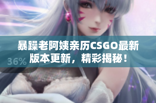 暴躁老阿姨亲历CSGO最新版本更新，精彩揭秘！