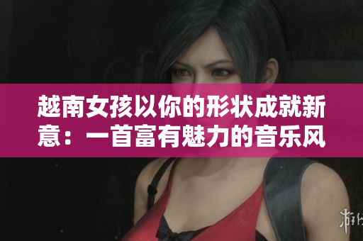 越南女孩以你的形状成就新意：一首富有魅力的音乐风暴
