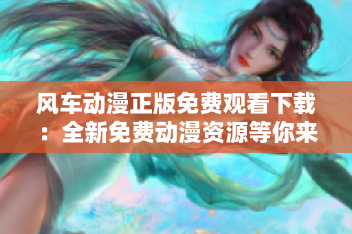 风车动漫正版免费观看下载：全新免费动漫资源等你来！