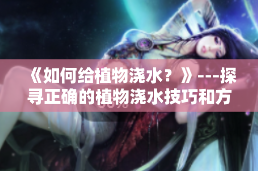 《如何给植物浇水？》---探寻正确的植物浇水技巧和方法
