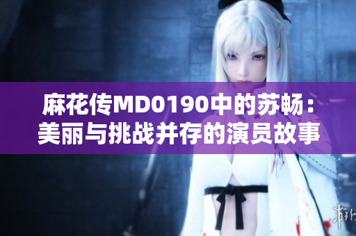 麻花传MD0190中的苏畅：美丽与挑战并存的演员故事