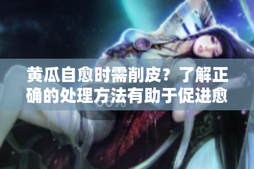 黄瓜自愈时需削皮？了解正确的处理方法有助于促进愈合