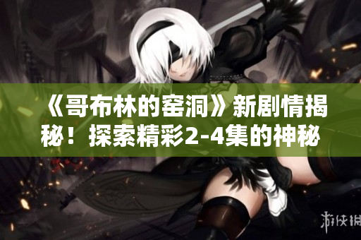 《哥布林的窑洞》新剧情揭秘！探索精彩2-4集的神秘世界