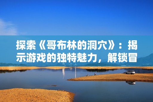 探索《哥布林的洞穴》：揭示游戏的独特魅力，解锁冒险的乐趣