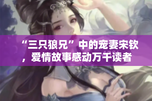 “三只狼兄”中的宠妻宋钦，爱情故事感动万千读者