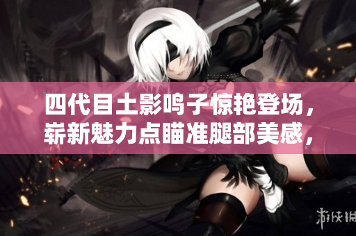 四代目土影鸣子惊艳登场，崭新魅力点瞄准腿部美感，引发热议！