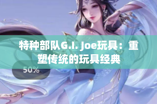 特种部队G.I. Joe玩具：重塑传统的玩具经典