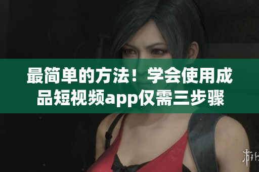 最简单的方法！学会使用成品短视频app仅需三步骤