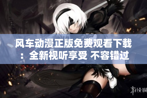 风车动漫正版免费观看下载：全新视听享受 不容错过