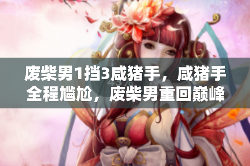 废柴男1挡3咸猪手，咸猪手全程尴尬，废柴男重回巅峰