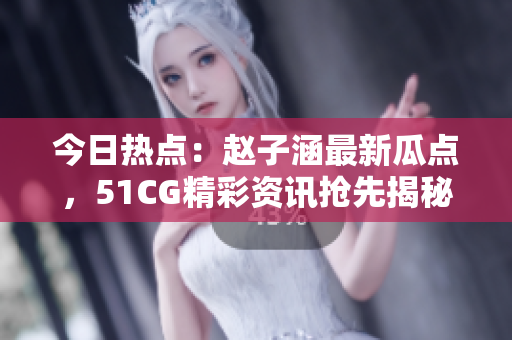 今日热点：赵子涵最新瓜点，51CG精彩资讯抢先揭秘