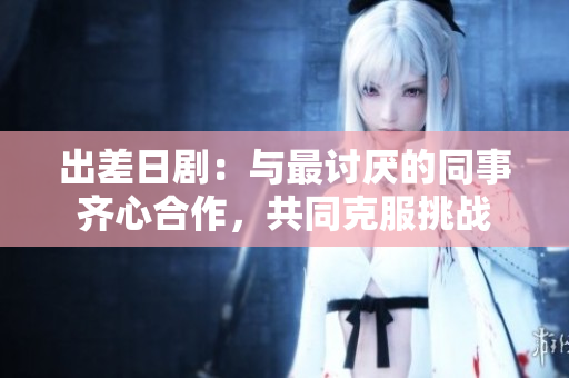 出差日剧：与最讨厌的同事齐心合作，共同克服挑战