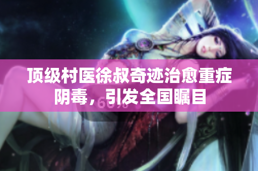 顶级村医徐叔奇迹治愈重症阴毒，引发全国瞩目