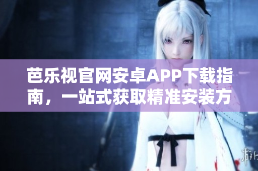 芭乐视官网安卓APP下载指南，一站式获取精准安装方法