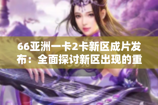 66亚洲一卡2卡新区成片发布：全面探讨新区出现的重要性