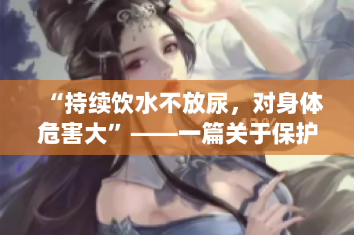 “持续饮水不放尿，对身体危害大”——一篇关于保护肾脏的作文(1)