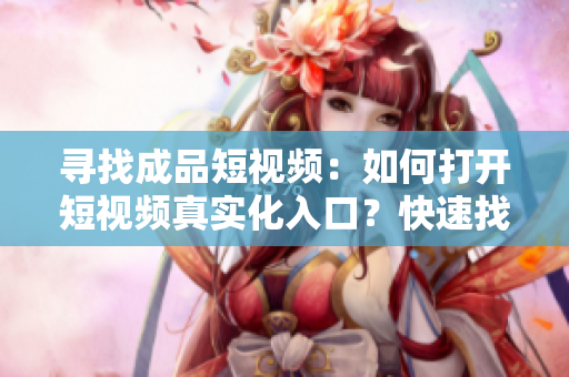寻找成品短视频：如何打开短视频真实化入口？快速找到你想看的！