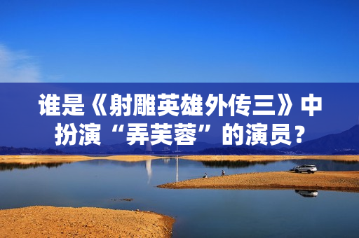谁是《射雕英雄外传三》中扮演“弄芙蓉”的演员？
