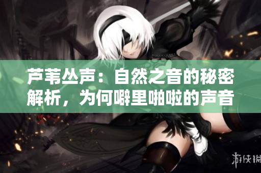 芦苇丛声：自然之音的秘密解析，为何噼里啪啦的声音会如此动听？