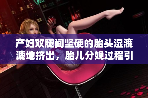 产妇双腿间坚硬的胎头湿漉漉地挤出，胎儿分娩过程引发讨论