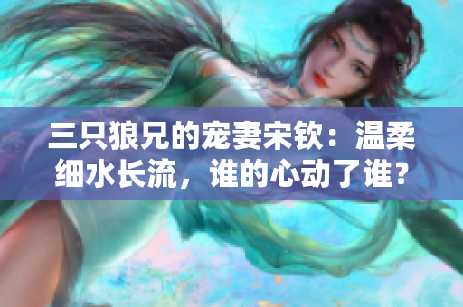 三只狼兄的宠妻宋钦：温柔细水长流，谁的心动了谁？