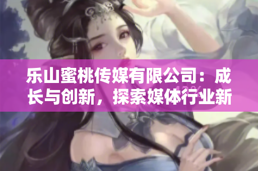 乐山蜜桃传媒有限公司：成长与创新，探索媒体行业新格局