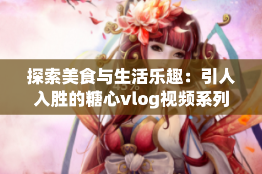 探索美食与生活乐趣：引人入胜的糖心vlog视频系列