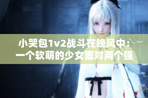 小哭包1v2战斗在晚风中：一个软萌的少女面对两个强者的挑战