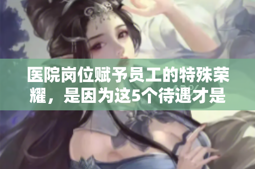 医院岗位赋予员工的特殊荣耀，是因为这5个待遇才是如此重要