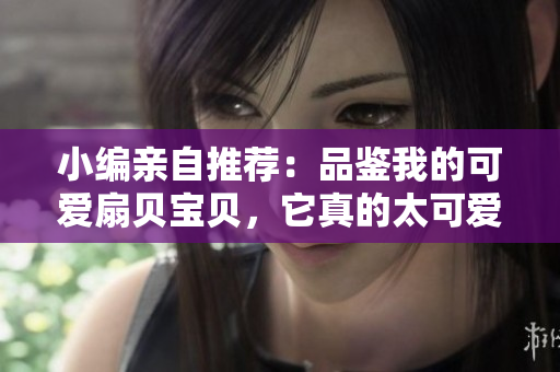 小编亲自推荐：品鉴我的可爱扇贝宝贝，它真的太可爱了！