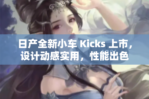 日产全新小车 Kicks 上市，设计动感实用，性能出色