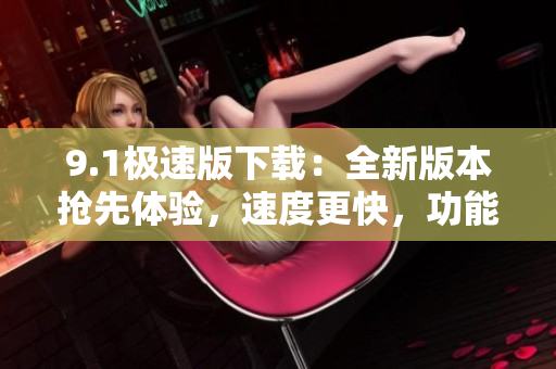9.1极速版下载：全新版本抢先体验，速度更快，功能更强大