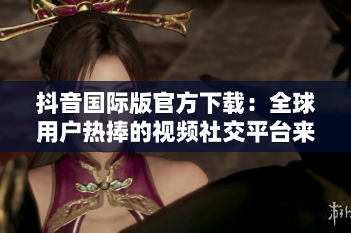 抖音国际版官方下载：全球用户热捧的视频社交平台来袭