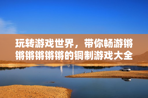 玩转游戏世界，带你畅游锵锵锵锵锵锵的铜制游戏大全！