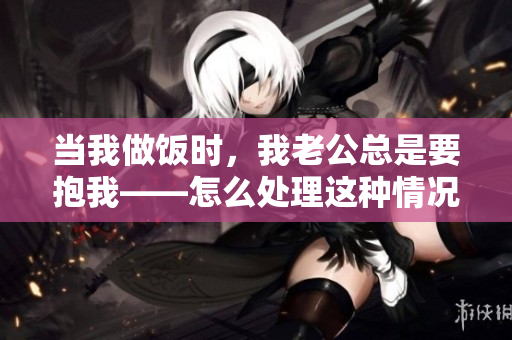 当我做饭时，我老公总是要抱我——怎么处理这种情况？