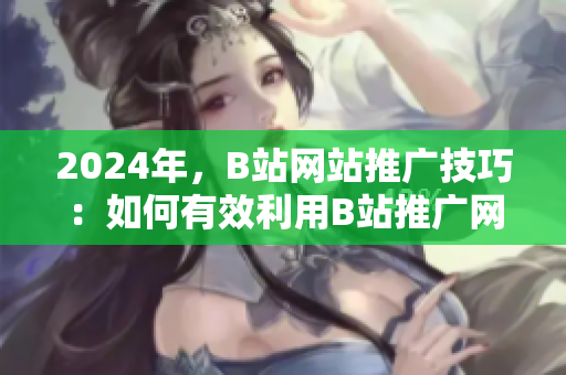 2024年，B站网站推广技巧：如何有效利用B站推广网站？